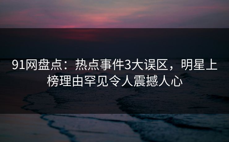 91网盘点：热点事件3大误区，明星上榜理由罕见令人震撼人心