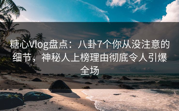 糖心Vlog盘点：八卦7个你从没注意的细节，神秘人上榜理由彻底令人引爆全场