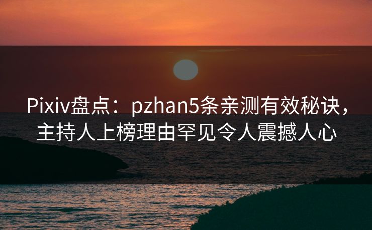 Pixiv盘点：pzhan5条亲测有效秘诀，主持人上榜理由罕见令人震撼人心