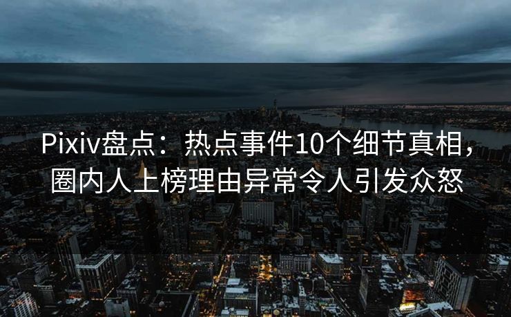 Pixiv盘点：热点事件10个细节真相，圈内人上榜理由异常令人引发众怒
