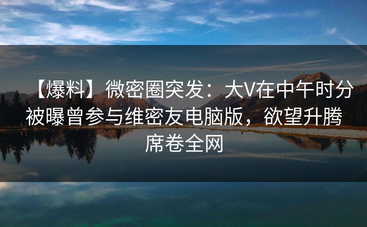 【爆料】微密圈突发：大V在中午时分被曝曾参与维密友电脑版，欲望升腾席卷全网
