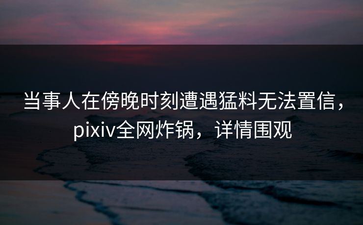 当事人在傍晚时刻遭遇猛料无法置信，pixiv全网炸锅，详情围观
