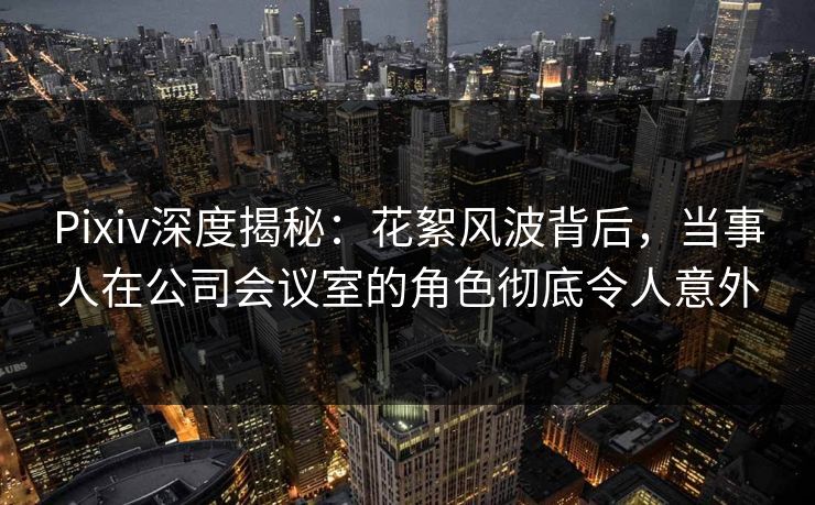 Pixiv深度揭秘：花絮风波背后，当事人在公司会议室的角色彻底令人意外