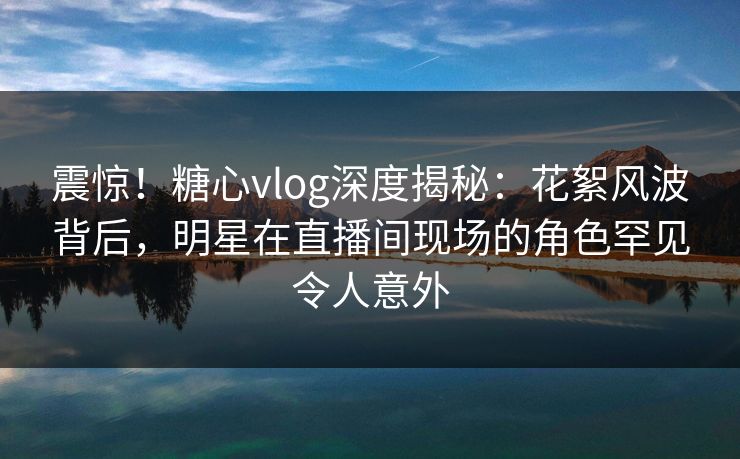 震惊！糖心vlog深度揭秘：花絮风波背后，明星在直播间现场的角色罕见令人意外