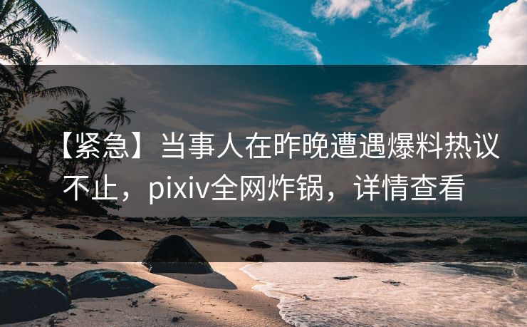 【紧急】当事人在昨晚遭遇爆料热议不止，pixiv全网炸锅，详情查看