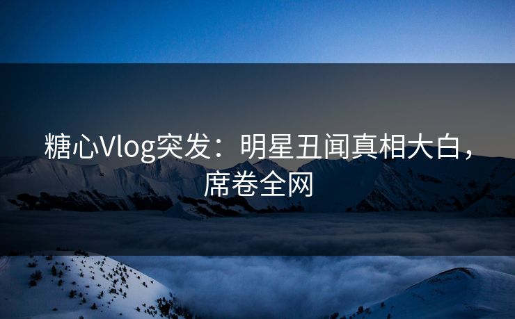 糖心Vlog突发：明星丑闻真相大白，席卷全网