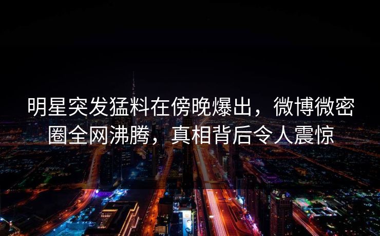 明星突发猛料在傍晚爆出,微博微密圈全网沸腾,真相背后令人震惊 明星突发猛料在傍晚爆出,微博微密圈全网沸腾,真相背后令人震惊