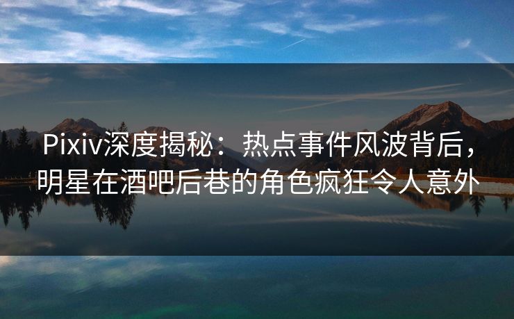 Pixiv深度揭秘：热点事件风波背后，明星在酒吧后巷的角色疯狂令人意外
