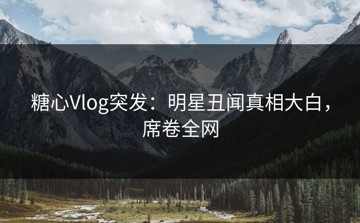 糖心Vlog突发：明星丑闻真相大白，席卷全网