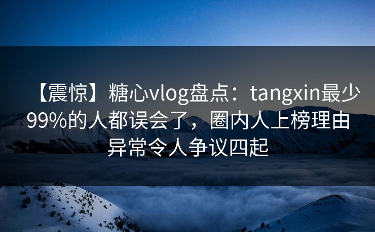 【震惊】糖心vlog盘点：tangxin最少99%的人都误会了，圈内人上榜理由异常令人争议四起