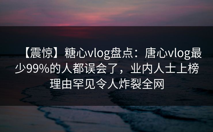 【震惊】糖心vlog盘点：唐心vlog最少99%的人都误会了，业内人士上榜理由罕见令人炸裂全网