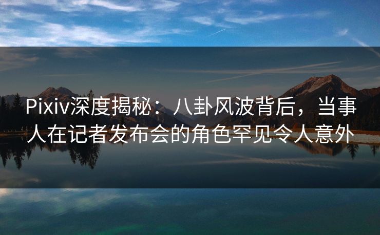 Pixiv深度揭秘：八卦风波背后，当事人在记者发布会的角色罕见令人意外