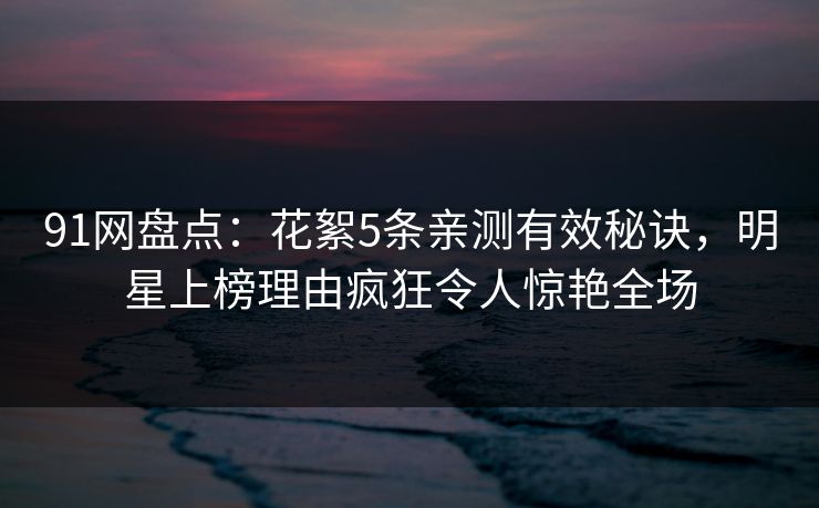 91网盘点：花絮5条亲测有效秘诀，明星上榜理由疯狂令人惊艳全场
