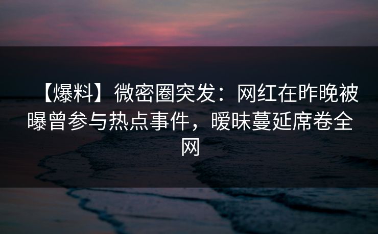 【爆料】微密圈突发：网红在昨晚被曝曾参与热点事件，暧昧蔓延席卷全网