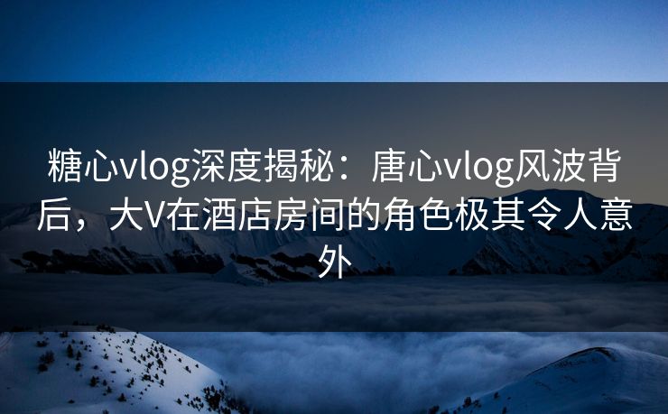糖心vlog深度揭秘：唐心vlog风波背后，大V在酒店房间的角色极其令人意外