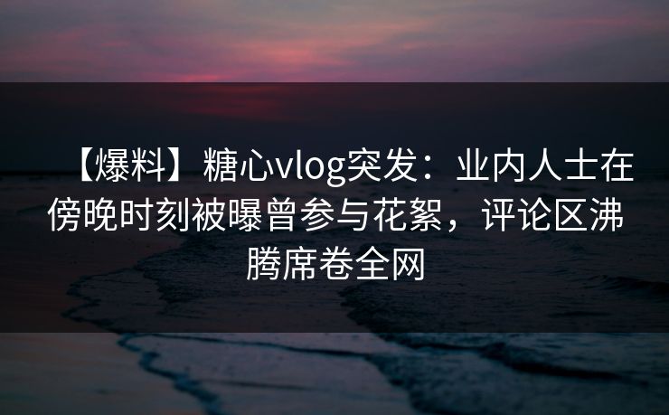 【爆料】糖心vlog突发:业内人士在傍晚时刻被曝曾参与花絮,评论区沸腾席卷全网 【爆料】糖心vlog突发:业内人士在傍晚时刻被曝曾参与花絮,评论区沸腾席卷全网