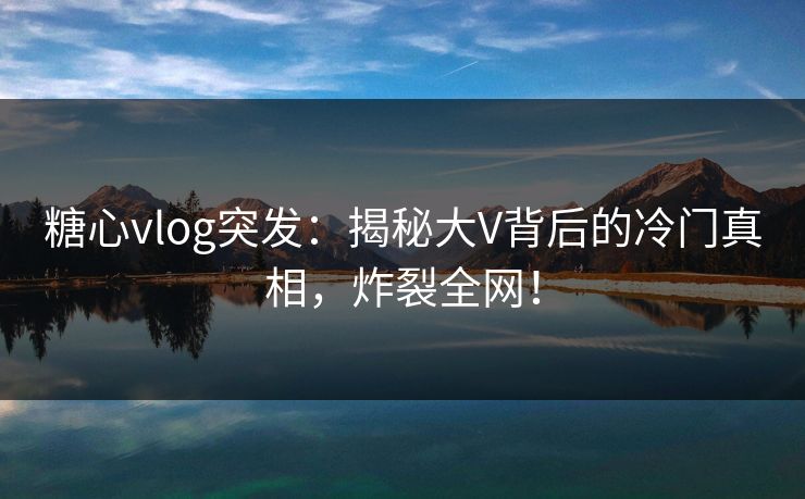 糖心vlog突发：揭秘大V背后的冷门真相，炸裂全网！