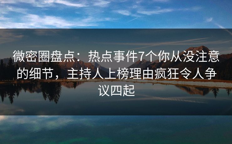 微密圈盘点：热点事件7个你从没注意的细节，主持人上榜理由疯狂令人争议四起