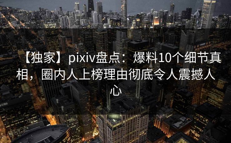 【独家】pixiv盘点：爆料10个细节真相，圈内人上榜理由彻底令人震撼人心
