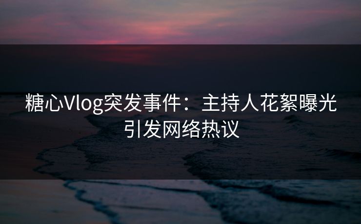 糖心Vlog突发事件：主持人花絮曝光引发网络热议