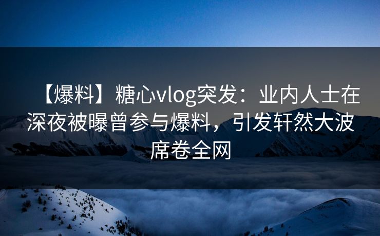 【爆料】糖心vlog突发：业内人士在深夜被曝曾参与爆料，引发轩然大波席卷全网
