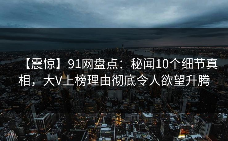 【震惊】91网盘点：秘闻10个细节真相，大V上榜理由彻底令人欲望升腾