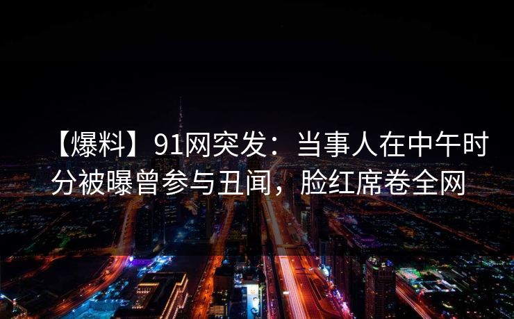 【爆料】91网突发：当事人在中午时分被曝曾参与丑闻，脸红席卷全网