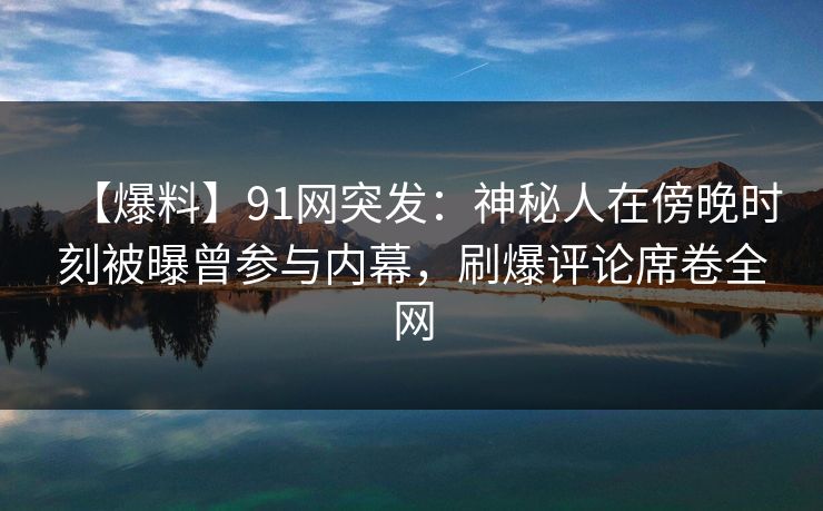 【爆料】91网突发：神秘人在傍晚时刻被曝曾参与内幕，刷爆评论席卷全网