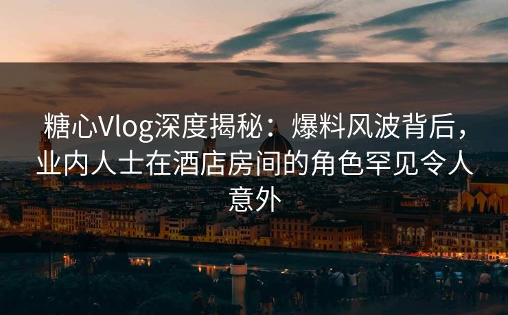 糖心Vlog深度揭秘：爆料风波背后，业内人士在酒店房间的角色罕见令人意外
