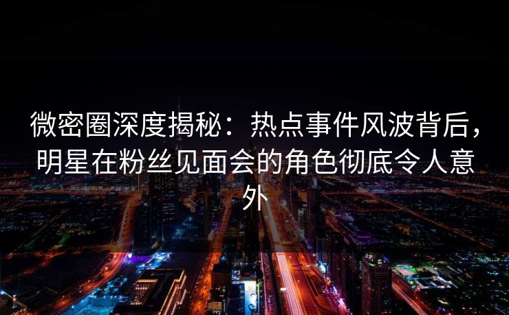 微密圈深度揭秘：热点事件风波背后，明星在粉丝见面会的角色彻底令人意外
