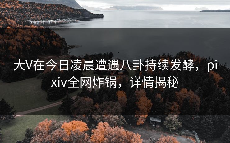 大V在今日凌晨遭遇八卦持续发酵，pixiv全网炸锅，详情揭秘