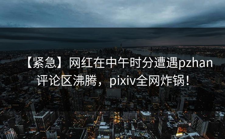 【紧急】网红在中午时分遭遇pzhan评论区沸腾，pixiv全网炸锅！