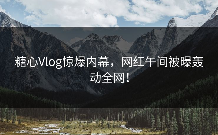 糖心Vlog惊爆内幕，网红午间被曝轰动全网！